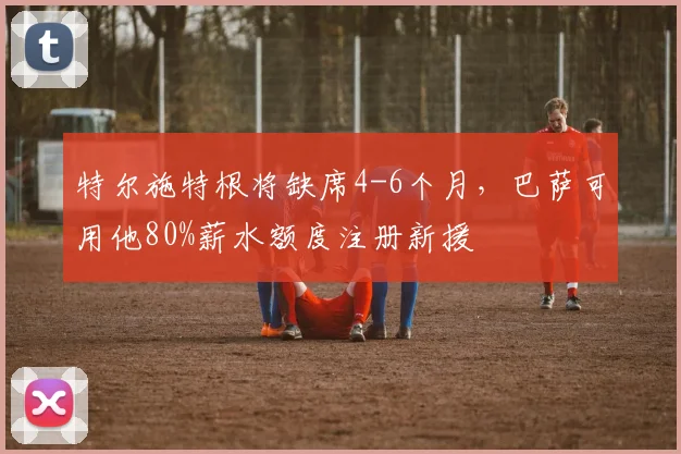 特尔施特根将缺席4-6个月，巴萨可用他80%薪水额度注册新援